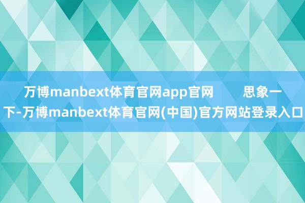 万博manbext体育官网app官网 思象一下-万博manbext体育官网(中国)官方网站登录入口