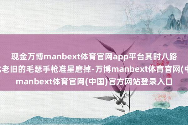 现金万博manbext体育官网app平台其时八路军会把一部分枪膛相比老旧的毛瑟手枪准星磨掉-万博manbext体育官网(中国)官方网站登录入口