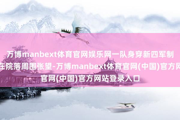 万博manbext体育官网娱乐网一队身穿新四军制服的战士正在院落周围张望-万博manbext体育官网(中国)官方网站登录入口