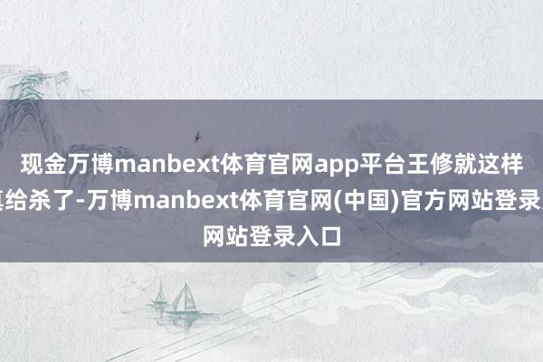 现金万博manbext体育官网app平台王修就这样被真给杀了-万博manbext体育官网(中国)官方网站登录入口