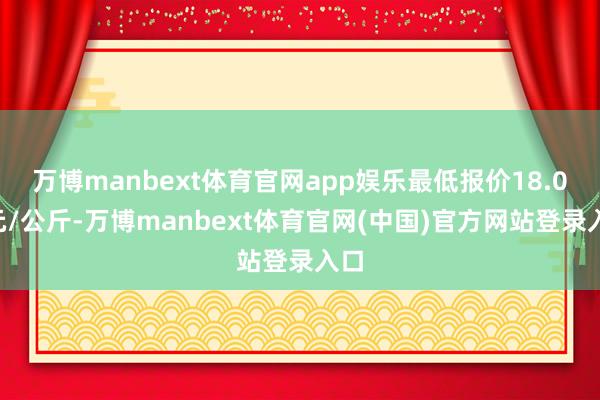万博manbext体育官网app娱乐最低报价18.00元/公斤-万博manbext体育官网(中国)官方网站登录入口