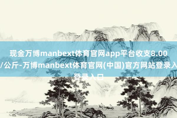 现金万博manbext体育官网app平台收支8.00元/公斤-万博manbext体育官网(中国)官方网站登录入口