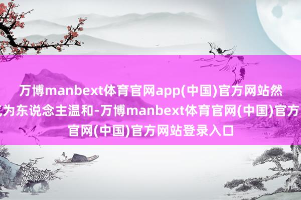 万博manbext体育官网app(中国)官方网站然则其心性和气为东说念主温和-万博manbext体育官网(中国)官方网站登录入口