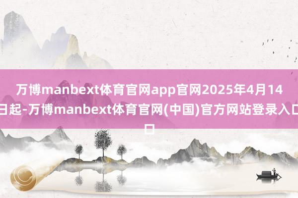 万博manbext体育官网app官网2025年4月14日起-万博manbext体育官网(中国)官方网站登录入口