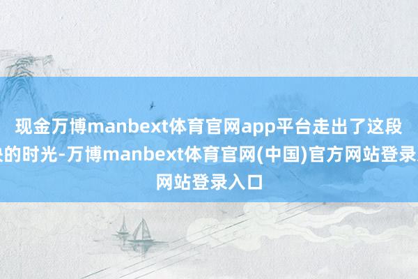 现金万博manbext体育官网app平台走出了这段勤快的时光-万博manbext体育官网(中国)官方网站登录入口