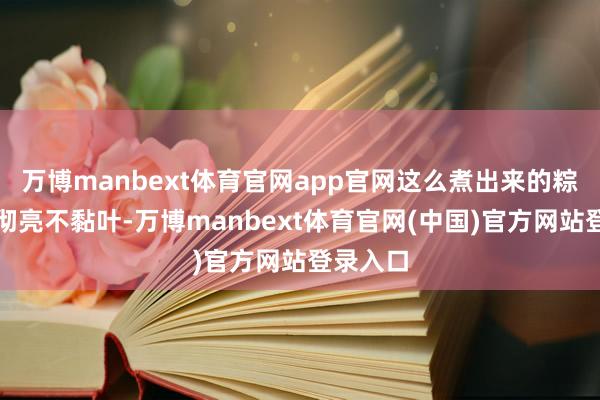 万博manbext体育官网app官网这么煮出来的粽子晶莹彻亮不黏叶-万博manbext体育官网(中国)官方网站登录入口