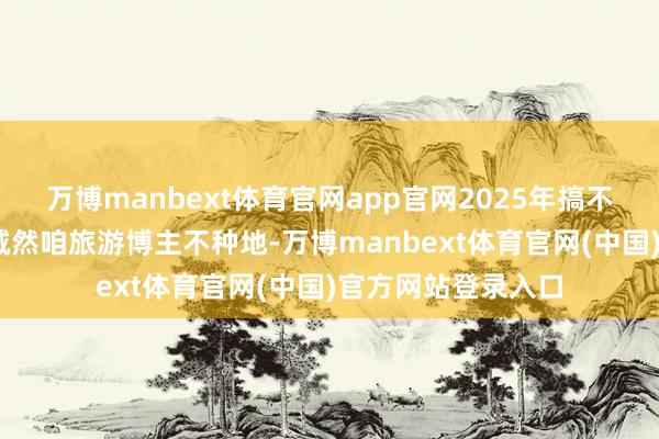 万博manbext体育官网app官网2025年搞不好是个丰充年——诚然咱旅游博主不种地-万博manbext体育官网(中国)官方网站登录入口