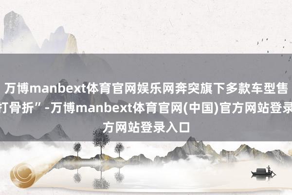 万博manbext体育官网娱乐网奔突旗下多款车型售价“打骨折”-万博manbext体育官网(中国)官方网站登录入口