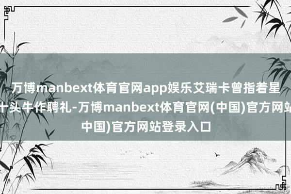 万博manbext体育官网app娱乐艾瑞卡曾指着星河说要三十头牛作聘礼-万博manbext体育官网(中国)官方网站登录入口