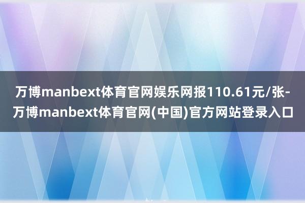 万博manbext体育官网娱乐网报110.61元/张-万博manbext体育官网(中国)官方网站登录入口