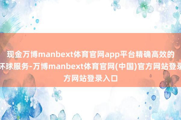 现金万博manbext体育官网app平台精确高效的干事环球服务-万博manbext体育官网(中国)官方网站登录入口