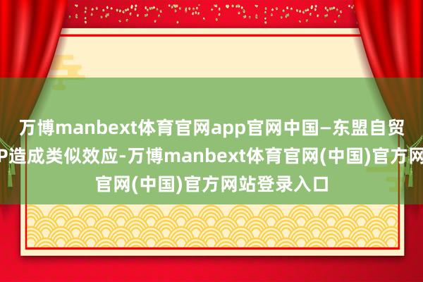 万博manbext体育官网app官网中国—东盟自贸协定与RCEP造成类似效应-万博manbext体育官网(中国)官方网站登录入口