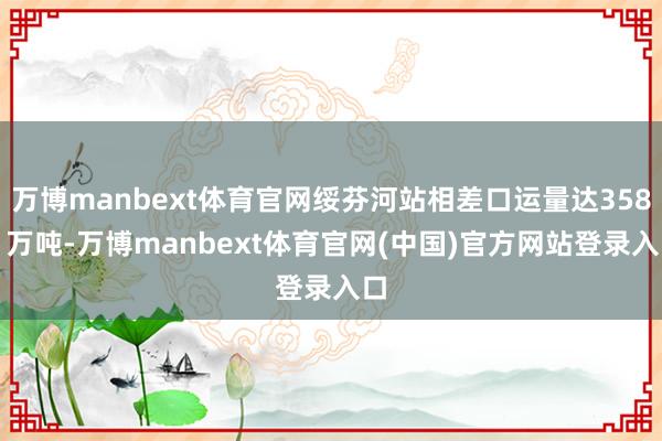 万博manbext体育官网绥芬河站相差口运量达358.1万吨-万博manbext体育官网(中国)官方网站登录入口