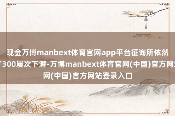 现金万博manbext体育官网app平台征询所依然累计开展了300屡次下潜-万博manbext体育官网(中国)官方网站登录入口