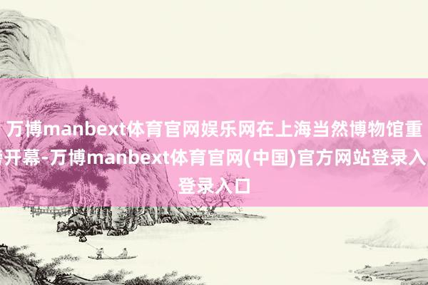 万博manbext体育官网娱乐网在上海当然博物馆重磅开幕-万博manbext体育官网(中国)官方网站登录入口