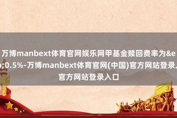 万博manbext体育官网娱乐网甲基金赎回费率为&ensp;0.5%-万博manbext体育官网(中国)官方网站登录入口