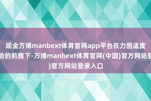 现金万博manbext体育官网app平台在力图适度组合风险的前提下-万博manbext体育官网(中国)官方网站登录入口