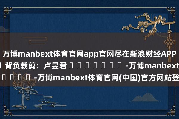 万博manbext体育官网app官网尽在新浪财经APP            						背负裁剪：卢昱君 							-万博manbext体育官网(中国)官方网站登录入口