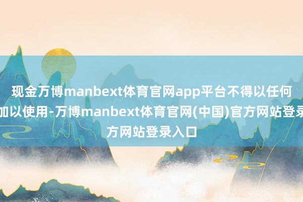 现金万博manbext体育官网app平台不得以任何情势加以使用-万博manbext体育官网(中国)官方网站登录入口