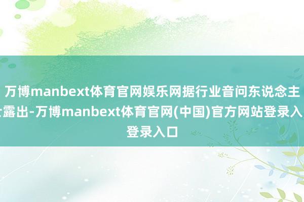 万博manbext体育官网娱乐网据行业音问东说念主士露出-万博manbext体育官网(中国)官方网站登录入口