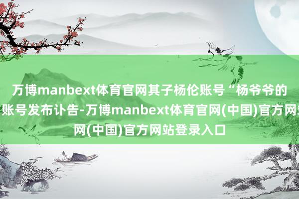 万博manbext体育官网其子杨伦账号“杨爷爷的自得生涯”账号发布讣告-万博manbext体育官网(中国)官方网站登录入口