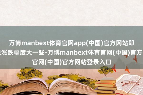 万博manbext体育官网app(中国)官方网站即便偶尔有一天涨跌幅度大一些-万博manbext体育官网(中国)官方网站登录入口