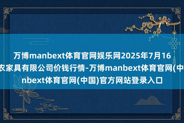 万博manbext体育官网娱乐网2025年7月16日山西省太原市河西农家具有限公司价钱行情-万博manbext体育官网(中国)官方网站登录入口