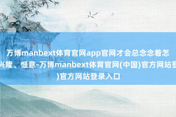 万博manbext体育官网app官网才会总念念着怎样让他兴隆、惬意-万博manbext体育官网(中国)官方网站登录入口