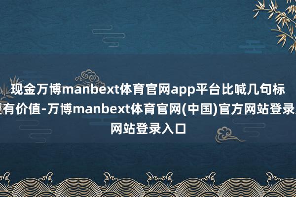 现金万博manbext体育官网app平台比喊几句标语更有价值-万博manbext体育官网(中国)官方网站登录入口