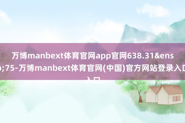 万博manbext体育官网app官网638.31 75-万博manbext体育官网(中国)官方网站登录入口