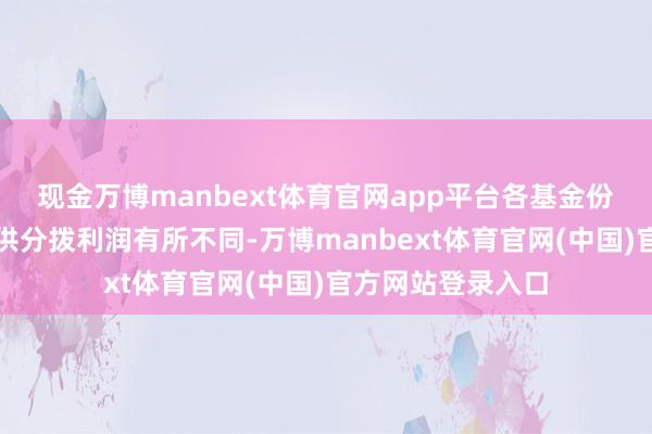 现金万博manbext体育官网app平台各基金份额类别对应的可供分拨利润有所不同-万博manbext体育官网(中国)官方网站登录入口