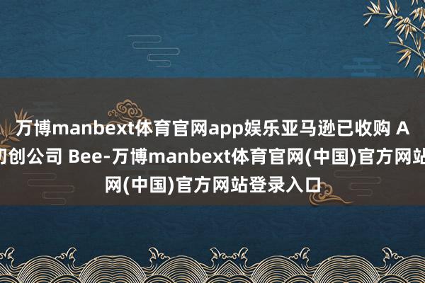 万博manbext体育官网app娱乐亚马逊已收购 AI 可穿着初创公司 Bee-万博manbext体育官网(中国)官方网站登录入口