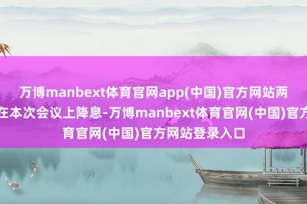 万博manbext体育官网app(中国)官方网站两东谈主均见解在本次会议上降息-万博manbext体育官网(中国)官方网站登录入口