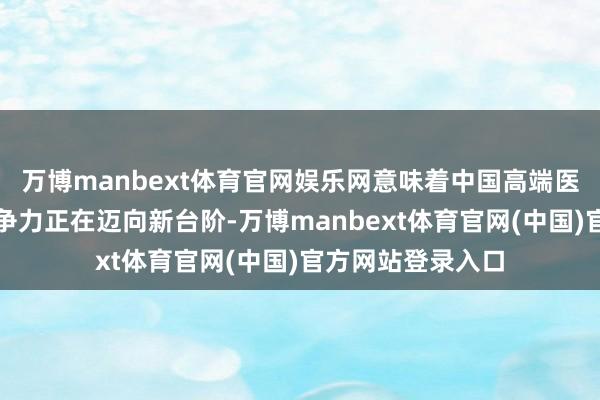 万博manbext体育官网娱乐网意味着中国高端医械企业的民众竞争力正在迈向新台阶-万博manbext体育官网(中国)官方网站登录入口