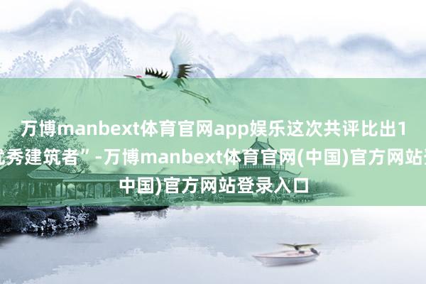 万博manbext体育官网app娱乐这次共评比出100名“优秀建筑者”-万博manbext体育官网(中国)官方网站登录入口