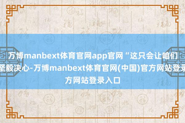 万博manbext体育官网app官网“这只会让咱们愈加坚毅决心-万博manbext体育官网(中国)官方网站登录入口