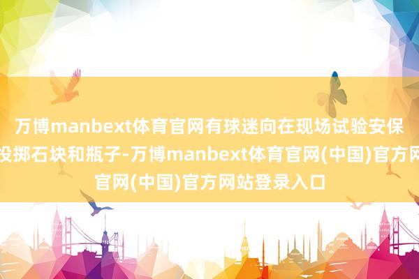 万博manbext体育官网有球迷向在现场试验安保任务的考查投掷石块和瓶子-万博manbext体育官网(中国)官方网站登录入口