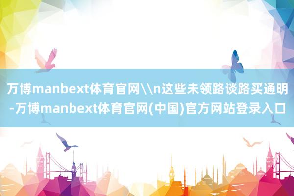 万博manbext体育官网\n这些未领路谈路买通明-万博manbext体育官网(中国)官方网站登录入口