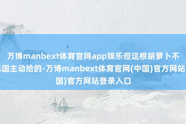 万博manbext体育官网app娱乐但这根胡萝卜不是好意思国主动给的-万博manbext体育官网(中国)官方网站登录入口