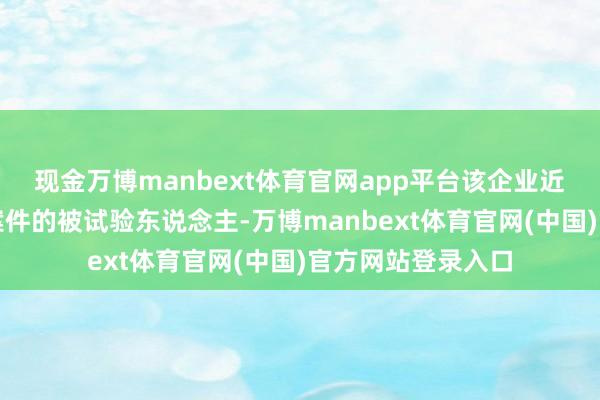 现金万博manbext体育官网app平台该企业近几年间成为多起案件的被试验东说念主-万博manbext体育官网(中国)官方网站登录入口