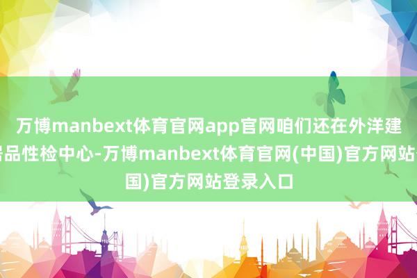 万博manbext体育官网app官网咱们还在外洋建起了农居品性检中心-万博manbext体育官网(中国)官方网站登录入口