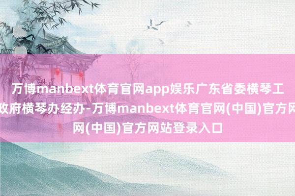 万博manbext体育官网app娱乐广东省委横琴工委、广东省政府横琴办经办-万博manbext体育官网(中国)官方网站登录入口