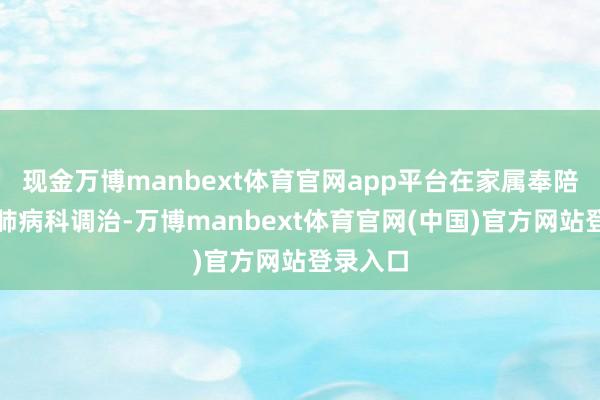 现金万博manbext体育官网app平台在家属奉陪下来到肺病科调治-万博manbext体育官网(中国)官方网站登录入口