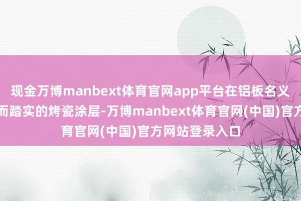 现金万博manbext体育官网app平台在铝板名义酿成一层细巧而踏实的烤瓷涂层-万博manbext体育官网(中国)官方网站登录入口