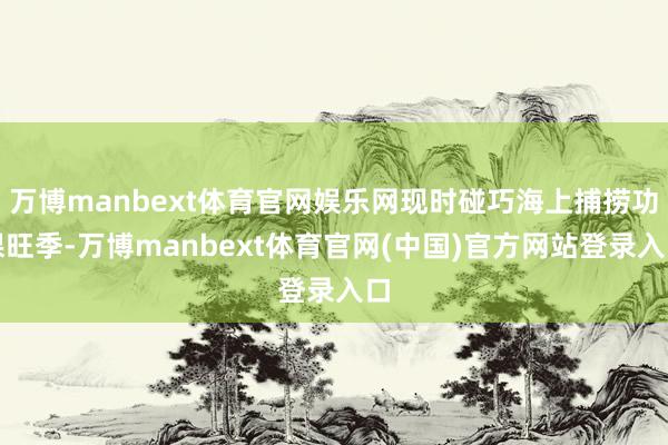 万博manbext体育官网娱乐网现时碰巧海上捕捞功课旺季-万博manbext体育官网(中国)官方网站登录入口