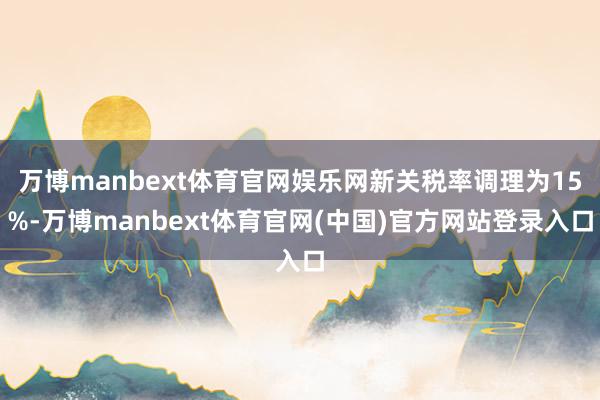 万博manbext体育官网娱乐网新关税率调理为15%-万博manbext体育官网(中国)官方网站登录入口
