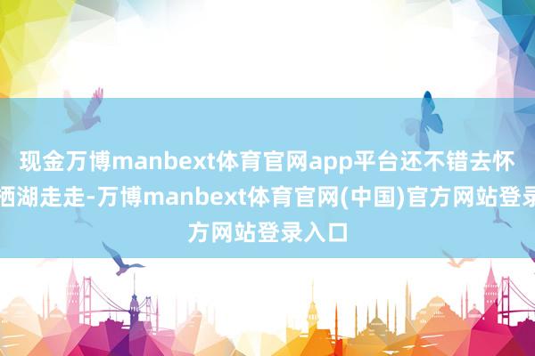 现金万博manbext体育官网app平台还不错去怀柔雁栖湖走走-万博manbext体育官网(中国)官方网站登录入口