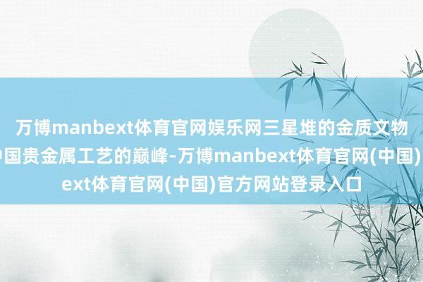 万博manbext体育官网娱乐网三星堆的金质文物制作代表了早期中国贵金属工艺的巅峰-万博manbext体育官网(中国)官方网站登录入口