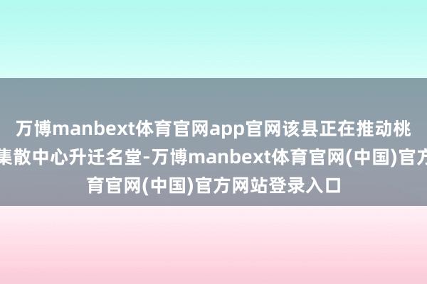 万博manbext体育官网app官网该县正在推动桃花源景区旅客集散中心升迁名堂-万博manbext体育官网(中国)官方网站登录入口