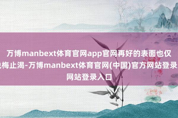 万博manbext体育官网app官网再好的表面也仅仅说梅止渴-万博manbext体育官网(中国)官方网站登录入口